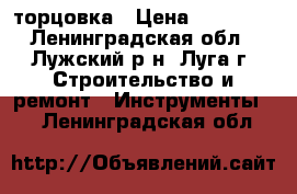 торцовка › Цена ­ 12 000 - Ленинградская обл., Лужский р-н, Луга г. Строительство и ремонт » Инструменты   . Ленинградская обл.